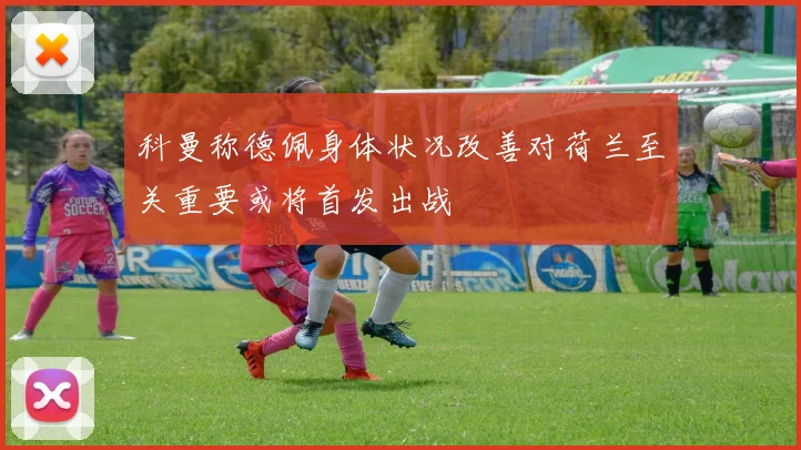 科曼称德佩身体状况改善对荷兰至关重要或将首发出战