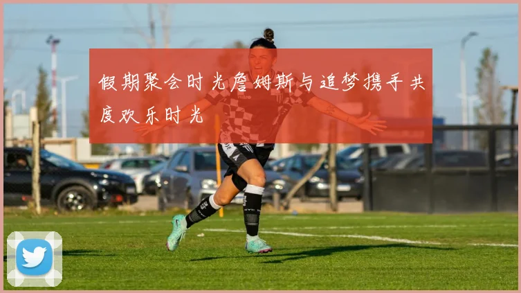 假期聚会时光詹姆斯与追梦携手共度欢乐时光