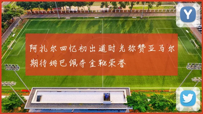 阿扎尔回忆初出道时光称赞亚马尔期待姆巴佩夺金靴荣誉