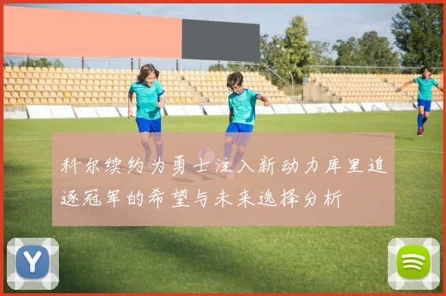 科尔续约为勇士注入新动力库里追逐冠军的希望与未来选择分析