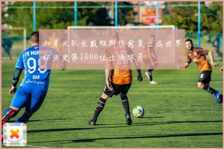 加拿大队长戴维斯伤愈复出成世界杯历史第1000位出场球员