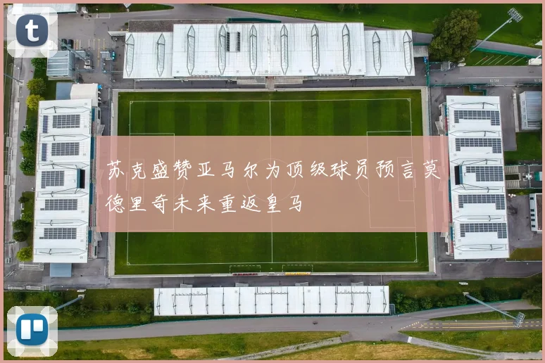 苏克盛赞亚马尔为顶级球员预言莫德里奇未来重返皇马