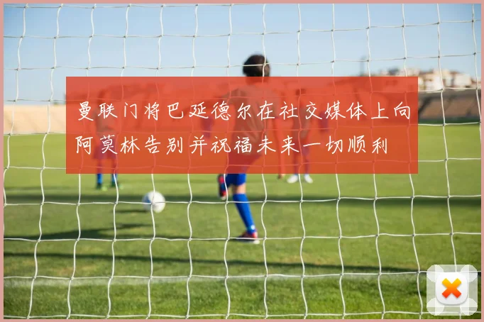 曼联门将巴延德尔在社交媒体上向阿莫林告别并祝福未来一切顺利