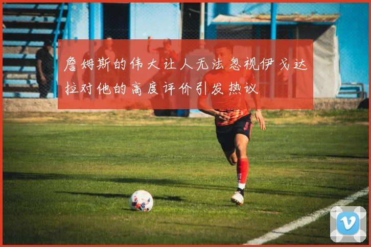 詹姆斯的伟大让人无法忽视伊戈达拉对他的高度评价引发热议