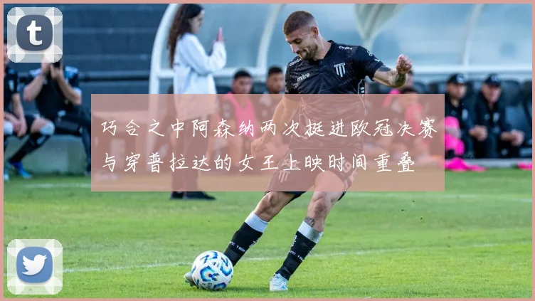巧合之中阿森纳两次挺进欧冠决赛与穿普拉达的女王上映时间重叠