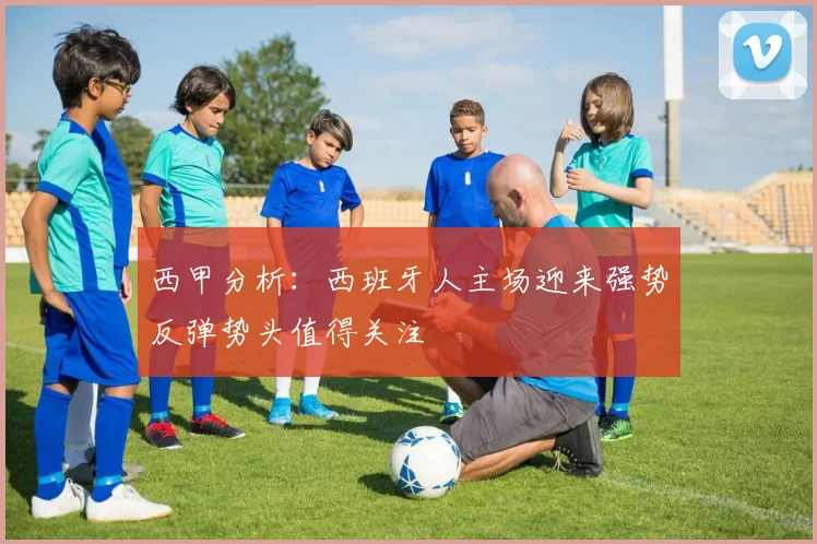 西甲分析：西班牙人主场迎来强势反弹势头值得关注