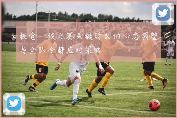板仓滉谈比赛关键时刻的心态调整与全队冷静应对策略