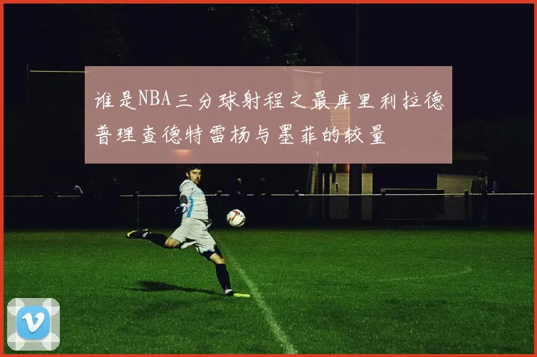谁是NBA三分球射程之最库里利拉德普理查德特雷杨与墨菲的较量