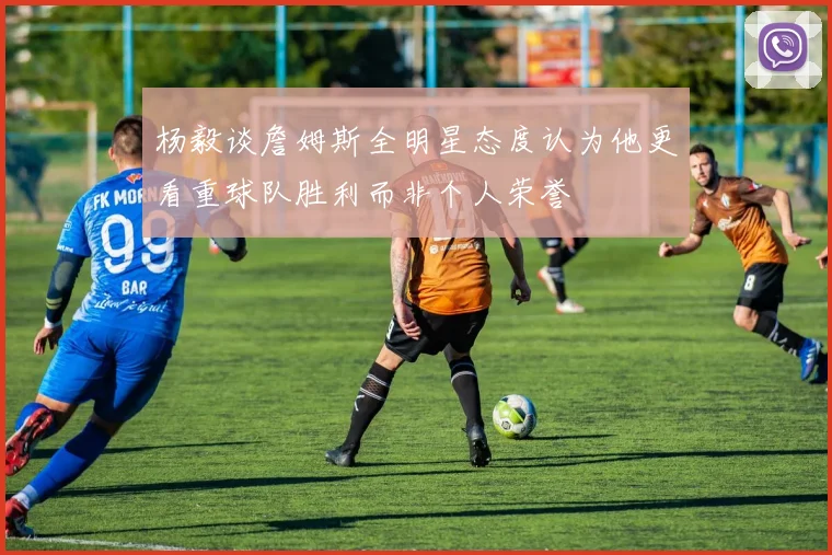 杨毅谈詹姆斯全明星态度认为他更看重球队胜利而非个人荣誉
