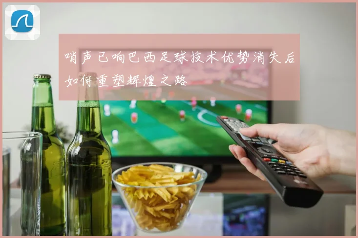 哨声已响巴西足球技术优势消失后如何重塑辉煌之路