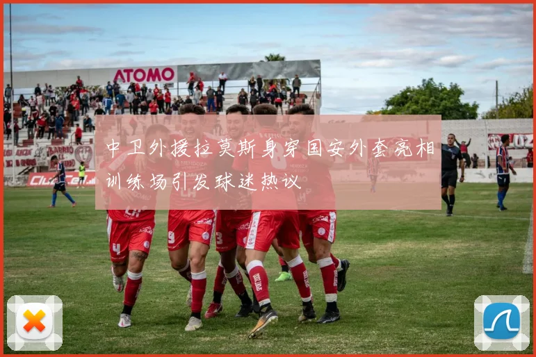 中卫外援拉莫斯身穿国安外套亮相训练场引发球迷热议