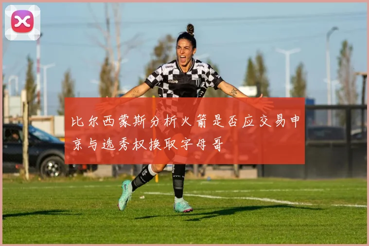 比尔西蒙斯分析火箭是否应交易申京与选秀权换取字母哥