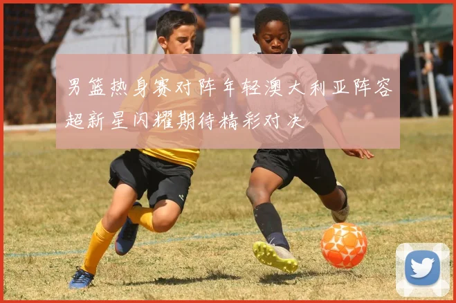 男篮热身赛对阵年轻澳大利亚阵容超新星闪耀期待精彩对决