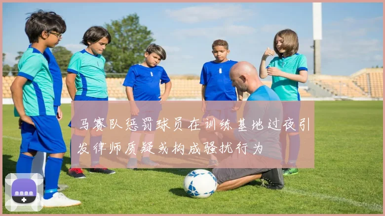 马赛队惩罚球员在训练基地过夜引发律师质疑或构成骚扰行为