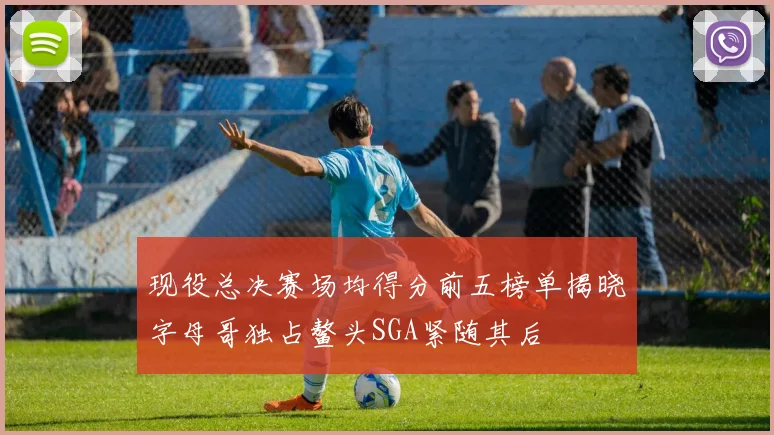 现役总决赛场均得分前五榜单揭晓字母哥独占鳌头SGA紧随其后